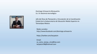 Redes sociales:
http://www.facebook.com/domingo.echavarria
https://twitter.com/tecpatzin
Email:
ce_sems_tamps_vinc@live.com
tecpatzin38@hotmail.com
Domingo Echavarría Morquecho
Lic. En docencia tecnológica
Jefe del Área de Planeación y Vinculación de la Coordinación
Estatal de la Subsecretaria de Educación Media Superior en
Tamaulipas Mexico
 