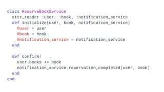 class ReserveBookService
attr_reader :user, :book, :notification_service
def initialize(user, book, notification_service)
@user = user
@book = book
@notification_service = notification_service
end
def confirm!
user.books << book
notification_service.reservation_completed(user, book)
end
end
 