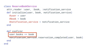 class ReserveBookService
attr_reader :user, :book, :notification_service
def initialize(user, book, notification_service)
@user = user
@book = book
@notification_service = notification_service
end
def confirm!
user.books << book
notification_service.reservation_completed(user, book)
end
end
 