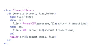 class FinancialReport
def generate(account, file_format)
case file_format
when :csv
file = FormatCSV.generate_file(account.transactions)
when :xml
file = XML.parse_list(account.transactions)
end
Mailer.send(account.email, file)
end
end
 