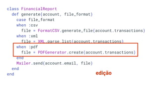 class FinancialReport
def generate(account, file_format)
case file_format
when :csv
file = FormatCSV.generate_file(account.transactions)
when :xml
file = XML.parse_list(account.transactions)
when :pdf
file = PDFGenerator.create(account.transactions)
end
Mailer.send(account.email, file)
end
end edição
 