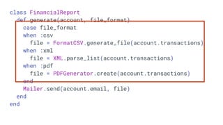 class FinancialReport
def generate(account, file_format)
case file_format
when :csv
file = FormatCSV.generate_file(account.transactions)
when :xml
file = XML.parse_list(account.transactions)
when :pdf
file = PDFGenerator.create(account.transactions)
end
Mailer.send(account.email, file)
end
end
 