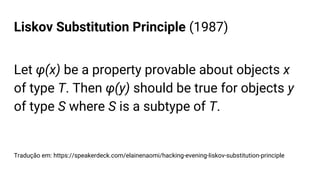 Liskov Substitution Principle (1987)
Let φ(x) be a property provable about objects x
of type T. Then φ(y) should be true for objects y
of type S where S is a subtype of T.
Tradução em: https://speakerdeck.com/elainenaomi/hacking-evening-liskov-substitution-principle
 