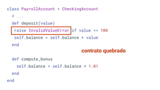 class PayrollAccount < CheckingAccount
# ...
def deposit(value)
raise InvalidValueError if value <= 100
self.balance = self.balance + value
end
def compute_bonus
self.balance = self.balance * 1.01
end
end
contrato quebrado
 