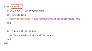 class Staff
attr_reader :coffee_machine
def initialize
@coffee_machine = CoffeeMachineServiceInterface.new
end
def fill_coffee_beans
coffee_machine.fill_coffee_beans
end
end
 