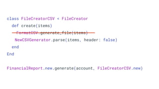 class FileCreatorCSV < FileCreator
def create(items)
FormatCSV.generate_file(items)
NewCSVGenerator.parse(items, header: false)
end
End
FinancialReport.new.generate(account, FileCreatorCSV.new)
 