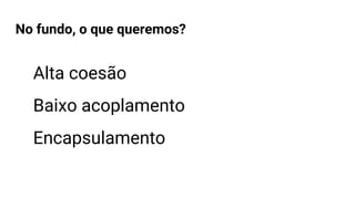 No fundo, o que queremos?
Alta coesão
Baixo acoplamento
Encapsulamento
 