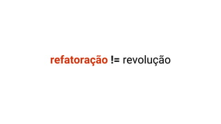 refatoração != revolução
 