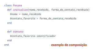 class Pessoa
def initialize(nome_recebido, forma_de_contato_recebida)
@nome = nome_recebido
@contato_favorito = forma_de_contato_recebida
end
def contato
@contato_favorito.identificador
end
end exemplo de composição
 