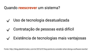 Quando reescrever um sistema?
Uso de tecnologia desatualizada
Contratação de pessoas está difícil
Existência de tecnologias mais vantajosas
Fonte: http://blog.plataformatec.com.br/2016/07/key-points-to-consider-when-doing-a-software-rewrite/
 