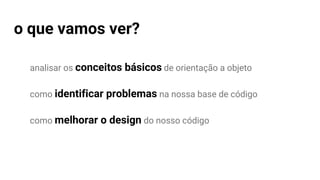 analisar os conceitos básicos de orientação a objeto
como identificar problemas na nossa base de código
como melhorar o design do nosso código
o que vamos ver?
 
