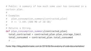 # Public: A summary of how much some user has consumed in a
certain plan.
#
# Examples
# plan_consumption_summary(contracted_plan)
# # => '2.44% (500 MB of 20 GB)'
#
# Returns a String.
def plan_consumption_summary(contracted_plan)
total_contracted = contracted_plan.plan_storage_limit
total_consumed = contracted_plan.total_consumed
# ...
Fonte: http://blog.plataformatec.com.br/2018/06/the-anatomy-of-code-documentation/
 