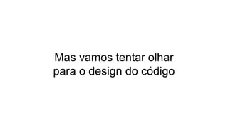 Mas vamos tentar olhar
para o design do código
 