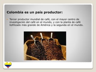 Colombia es un país productor: 
 Tercer productor mundial de café, con el mayor centro de 
investigación del café en el mundo, y con la planta de café 
liofilizado más grande de América y la segunda en el mundo. 
 