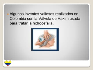  Algunos inventos valiosos realizados en 
Colombia son la Válvula de Hakim usada 
para tratar la hidrocefalia. 
 
