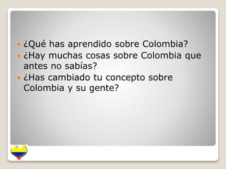  ¿Qué has aprendido sobre Colombia? 
 ¿Hay muchas cosas sobre Colombia que 
antes no sabías? 
 ¿Has cambiado tu concepto sobre 
Colombia y su gente? 
