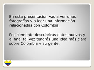 En esta presentación vas a ver unas 
fotografías y a leer una información 
relacionadas con Colombia. 
Posiblemente descubrirás datos nuevos y 
al final tal vez tendrás una idea más clara 
sobre Colombia y su gente. 
 