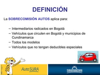 La  SOBRECOMISIÓN AUTOS  aplica para: Intermediarios radicados en Bogotá Vehículos que circulen en Bogotá y municipios de Cundinamarca Todos los modelos Vehículos que no tengan deducibles especiales DEFINICIÓN 