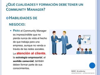 ¿QUÉ CUALIDADESY FORMACIÓN DEBE TENER UN
COMMUNITY MANAGER?
HABILIDADES DE
NEGOCIO:
 PARA el Community Manager
es imprescindible que no
pierda nunca de vista el hecho
de que trabaja para una
empresa, aunque no venda a
través de las redes sociales.
La atención al cliente,
la estrategia empresarial, el
sentido comercial, también
deben formar parte de sus
conocimientos.
 