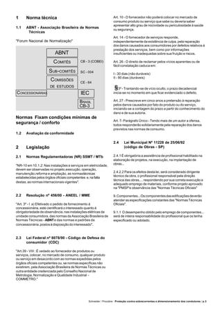 Schneider / Procobre - Proteção contra sobrecorrentes e dimensionamento dos condutores / p.3
1 Norma técnica
1.1 ABNT - Associação Brasileira de Normas
Técnicas
"Forum Nacional de Normalização"
Normas Fixam condições mínimas de
segurança / conforto
1.2 Avaliação da conformidade
2 Legislação
2.1 Normas Regulamentadoras (NR) SSMT / MTb
"NR-10 em 10.1.2: Nas instalações e serviços em eletricidade,
devem ser observadas no projeto,execução, operação,
manutenção,reforma e ampliação, as normastécnicas
estabelecidas pelos órgãos oficiais competentes e,nafalta
destas, as normas internacionais vigentes".
2.2 Resolução nº 456/00 - ANEEL / MME
"Art. 3º - I a) Efetivado o pedido de fornecimento à
concessionária, este cientificará o interessado quanto à
obrigatoriedade de observância, nas instalações elétricas da
unidade consumidora, das normas da Associação Brasileira de
Normas Técnicas - ABNTe das normas e padrões da
concessionária,postosàdisposiçãodointeressado".
2.3 Lei Federal nº 8078/90 - Código de Defesa do
consumidor (CDC)
"Art.39 - VIII : É vedado ao fornecedor de produtos ou
serviços, colocar, no mercado de consumo, qualquer produto
ou serviço em desacordo com as normas expedidas pelos
órgãos oficiais competentes ou, se normas específicas não
existirem, pela Associação Brasileira de Normas Técnicas ou
outra entidade credenciada pelo Conselho Nacional de
Metrologia, Normalização e Qualidade Industrial -
COMMETRO."
ABNT
COMITÊS
SUB-COMITÊS
COMISSÕES
DE ESTUDOS
CONCESSIONÁRIAS
Art. 10 - O fornecedor não poderá colocar no mercado de
consumo produto ou serviço que sabe ou deveria saber
apresentar alto grau de nocividade ou periculosidade à saúde
ou segurança.
Art. 14 - O fornecedor de serviços responde,
independentemente da existência de culpa, pela reparação
dos danos causados aos consumidores por defeitos relativos à
prestação dos serviços, bem como por informações
insuficientes ou inadequadas sobre sua fruição e riscos.
Art. 26 - O direito de reclamar pelos vícios aparentes ou de
fácil constatação caduca em:
I - 30 dias (não duráveis)
II - 90 dias (duráveis)
3º - Trantando-se de vício oculto, o prazo decadencial
inicia-se no momento em que ficar evidenciado o defeito.
Art. 27 - Prescreve em cinco anos a pretensão à reparação
pelos danos causados por fato do produto ou do serviço,
iniciando-se a contagem do prazo a partir do conhecimento do
dano e de sua autoria.
Art. 7- Parágrafo Único - Tendo mais de um autor a ofensa,
todos responderão solidariamente pela reparação dos danos
previstos nas normas de consumo.
2.4 Lei Municipal Nº 11228 de 25/06/92
(código de Obras - SP)
2.4.1 É obrigatória a assistência de profissional habilitado na
elaboração de projetos, na execução, na implantação de
obras...
2.4.2.2 Para os efeitos desta lei, será considerado dirigente
técnico da obra, o profissional responsável pela direção
técnica das obras,... respondendo por sua correta execução e
adequado emprego de materiais, conforme projeto aprovado
na "PMSP'e observância das "Normas Técnicas Oficiais"
9.Componentes...Oscomponentesdasedificaçõesdeverão
atender as especificações constantes das "Normas Técnicas
Oficiais".
9.1.1 O desempenho obtido pelo emprego de componentes...
será de inteira responsabilidade do profissional que os tenha
especificado ou adotado.
CB - 3 (COBEI)
SC - 004
CE - 64
IEC
BRASIL
CB-3
 