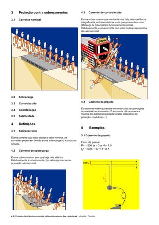 p.4 / Proteção contra sobrecorrentes e dimensionamento dos condutores - Schneider / Procobre
3 Proteção contra sobrecorrentes
3.1 Corrente nominal
3.2 Sobrecarga
3.3 Curto-circuito
3.4 Coordenação
3.5 Seletividade
4 Definições
4.1 Sobrecorrente
É uma corrente cujo valor excede o valor nominal. As
correntes podem ser devido a uma sobrecarga ou a um curto-
circuito.
4.2 Corrente de sobrecarga
É uma sobrecorrente, sem que haja falta elétrica.
Habitualmente, é uma corrente com valor algumas vezes
acima do valor nominal.
4.3 Corrente de curto-circuito
É uma sobrecorrente que resulta de uma falta,de impedância
insignificante, entre condutores vivos que apresentam uma
diferança de potencial em funcionamento normal.
Habitualmente, é uma corrente com valor muitas vezes acima
do valor nominal.
4.4 Corrente de projeto
É a corrente máxima prevista em um circuito,nas condições
normais de funcionamento. É a corrente utilizada para a
maioria dos cálculos (queda de tensão, dispositivo de
proteção, condutores,...)
5 Exemplos:
5.1 Corrente de projeto
Ferro de passar:
P= 1.500 W - Cos Φ= 1,0
IB
= 1.500 / 127 = 11,8 A
 