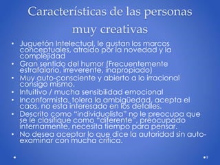 Características de las personas
muy creativas
• Juguetón Intelectual, le gustan los marcos
conceptuales, atraído por la novedad y la
complejidad
• Gran sentido del humor (Frecuentemente
estrafalario, irreverente, inapropiado)
• Muy auto-consciente y abierto a lo irracional
consigo mismo.
• Intuitivo / mucha sensibilidad emocional
• Inconformista, tolera la ambigüedad, acepta el
caos, no esta interesado en los detalles.
• Descrito como “individualista” no le preocupa que
se le clasifique como “diferente”, preocupado
internamente, necesita tiempo para pensar.
• No desea aceptar lo que dice la autoridad sin auto-
examinar con mucha critica.
9
 