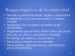 Rasgos negativos de la creatividad
• Tiende a cuestionar leyes, reglas y autoridad
• Indiferente a las convenciones y cortesía
usuales
• Testarudo, no coopera, se resiste a ser
dominado.
• Argumenta que el resto están fuera de onda
• Discute, es cínico, sarcástico, rebelde.
• Reclama, es asertivo, autocrático
• Tiene poco interés en los detalles
• Descuidado, desorganizado con asuntos
poco importantes.
10
 