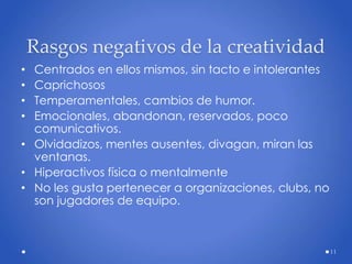 Rasgos negativos de la creatividad
• Centrados en ellos mismos, sin tacto e intolerantes
• Caprichosos
• Temperamentales, cambios de humor.
• Emocionales, abandonan, reservados, poco
comunicativos.
• Olvidadizos, mentes ausentes, divagan, miran las
ventanas.
• Hiperactivos física o mentalmente
• No les gusta pertenecer a organizaciones, clubs, no
son jugadores de equipo.
11
 