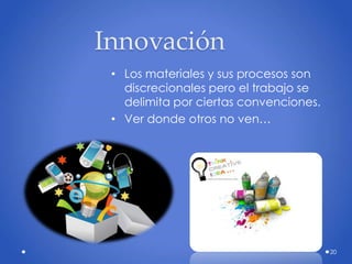 20
Innovación
• Los materiales y sus procesos son
discrecionales pero el trabajo se
delimita por ciertas convenciones.
• Ver donde otros no ven…
 
