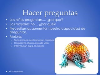Hacer preguntas
• Los niños preguntan,… ¿porque?
• Los mayores no… ¿por qué?
• Necesitamos aumentar nuestra capacidad de
preguntar.
• Mejora:
o Suposiciones que bloquean caminos.
o Considerar otros puntos de vista
o Información para combinar
CRP-2-Creatividad 23
 