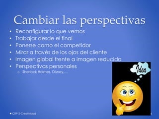 Cambiar las perspectivas
• Reconfigurar lo que vemos
• Trabajar desde el final
• Ponerse como el competidor
• Mirar a través de los ojos del cliente
• Imagen global frente a imagen reducida
• Perspectivas personales
o Sherlock Holmes, Disney,…
CRP-2-Creatividad 26
 