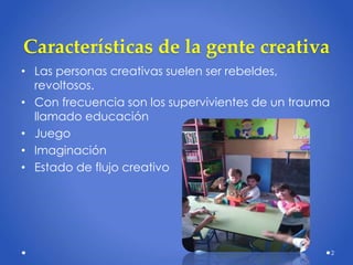 Características de la gente creativa
• Las personas creativas suelen ser rebeldes,
revoltosos.
• Con frecuencia son los supervivientes de un trauma
llamado educación
• Juego
• Imaginación
• Estado de flujo creativo
2
 