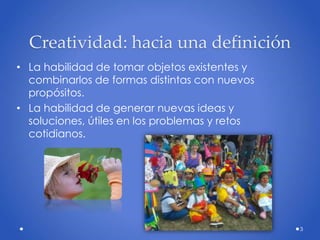 Creatividad: hacia una definición
• La habilidad de tomar objetos existentes y
combinarlos de formas distintas con nuevos
propósitos.
• La habilidad de generar nuevas ideas y
soluciones, útiles en los problemas y retos
cotidianos.
3
 