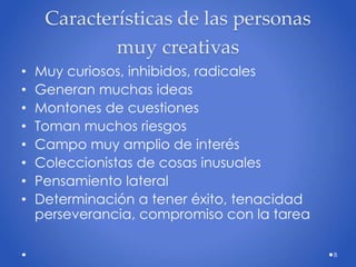 Características de las personas
muy creativas
• Muy curiosos, inhibidos, radicales
• Generan muchas ideas
• Montones de cuestiones
• Toman muchos riesgos
• Campo muy amplio de interés
• Coleccionistas de cosas inusuales
• Pensamiento lateral
• Determinación a tener éxito, tenacidad
perseverancia, compromiso con la tarea
8
 