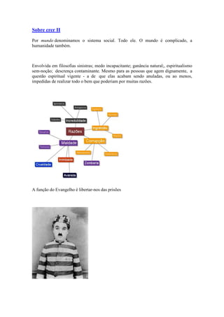 Sobre crer II
Por mundo denominamos o sistema social. Todo ele. O mundo é complicado, a
humanidade também.
Envolvida em filosofias sinistras; medo incapacitante; ganância natural;, espiritualismo
sem-noção; descrença contaminante. Mesmo para as pessoas que agem dignamente, a
questão espiritual vigente - a de que elas acabam sendo anuladas, ou ao menos,
impedidas de realizar todo o bem que poderiam por muitas razões.
A função do Evangelho é libertar-nos das prisões
 