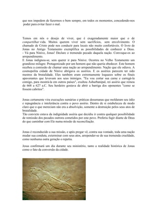 que nos impedem de fazermos o bem sempre, em todos os momentos, concedendo-nos
poder para evitar fazer o mal.
Temos em nós o desejo de viver, que é exageradamente maior que o de
compartilhar vida. Muitos querem viver sem sacrifícios, sem envolvimento. O
chamado de Cristo pode nos conduzir para locais não muito confortáveis. O livro de
Jonas no Antigo Testamento exemplifica as possibilidades de conhecer a Deus.
- Vá para Ninive, Jonas! Declare o tremendo pecado daquela nação. Convoque-os ao
arrependimento.
E Jonas indignou-se, sem querer ir para Nínive. Ocorreu no Velho Testamento um
grandioso milagre. Protagonizado por um homem que não queria obedecer. Este homem
recebeu a comissão de chamar uma nação ao arrependimento. Nação que ele odiava. A
cosmopolita cidade de Nínive abrigava os assírios. E os assírios parecem ter sido
mestres da brutalidade. Eles também eram extremamente loquazes sobre os finais
apavorantes que levavam aos seus inimigos. "Eu vou cortar sua carne e carregá-la
comigo, para mostrá-la em outros países", exultou Ashurbanipal, rei assírio que reinou
de 668 a 627 a.C. Seu herdeiro gostava de abrir a barriga dos oponentes "como se
fossem cabritos".
Jonas certamente vira execuções sumárias e práticas desumanas que moldaram seu ódio
e repugnância e intolerância contra o povo assírio. Dentro de si estabeleceu de modo
claro que o que mereciam não era a absolvição, somente a destruição pelos seus atos de
brutalidade.
Tão convicto estava da indignidade assíria que decidiu ir contra qualquer possibilidade
de remissão dos pecados outrora cometidos por este povo. Preferiu fugir diante de Deus
do que caminhar com Ele numa missão de reconciliação.
Jonas é reconduzido a sua missão, e após pregar vê, contra sua vontade, toda uma nação
mudar sua conduta, exterminar com seus atos, arrepender-se de sua tremenda crueldade,
como nenhuma outra geração o repetiu.
Jesus confirmará um dia durante seu ministério, tanto a realidade histórica de Jonas
como o fato da conversão da cidade.
 