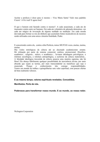 Aceitar a profecia é dizer para si mesmo: - Vixe Maria Santa! Valei meu padinho
Cicero! A fé é real! E agora José?
O que o homem está fazendo contra si mesmo?. A cada assassinato, a cada ato de
insensatez contra outro ser humano. Em cada ato voluntário de adoração demoníaca em
cada ato mágico de invocação de alguma maldade ou maldição. Em cada moeda
desviada para formar os rios de dinheiro que acumulam fontes incalculáveis de recursos
sendo utilizados com uma unica e doentia finalidade. Poder.
E concorrendo contra ela, contra a dita Profecia, temos MUITAS vozes..muitas, muitas,
muitas.
Das visões mitológicas da ciência até ao alucinado academicismo errante.
Há refutação por parte do sistema comercial, estético, promocional, filosófico,
acadêmico... religioso... mítico, o acadêmico.... levianas abordagens psicológicas, a
releitura sociológica, a releitura antropológica, a esclerose da ciência materialista...
A falsidade ideológica travestida de ciência anuncia uma mentira suprema, não há
Deus! Ela abraça febrilmente qualquer possibilidade da inexistência divina, por mais
absurda que sejam as teorias, por mais transcendental ou metafísico que seja o
enunciado. Porque o conhecimento trás consigo responsabilidades.
Temos um mundo de tralhas e quinquilharias sem valor espiritual, com poucas ofertas
de bens realmente valiosos.
E ao mesmo tempo, valores espirituais revelados. Concedidos.
Manifestos. Perto de nós.
Poderosos para transformar nosso mundo. E ao mundo, ao nosso redor.
Welington Corporation
 