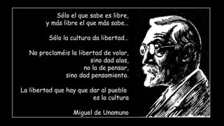 Sólo el que sabe es libre,
y más libre el que más sabe…
Sólo la cultura da libertad…
No proclaméis la libertad de volar,
sino dad alas,
no la de pensar,
sino dad pensamiento.
La libertad que hay que dar al pueblo
es la cultura
Miguel de Unamuno
 