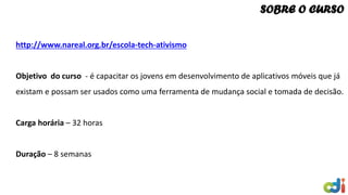 http://www.nareal.org.br/escola-tech-ativismo
Objetivo do curso - é capacitar os jovens em desenvolvimento de aplicativos móveis que já
existam e possam ser usados como uma ferramenta de mudança social e tomada de decisão.
Carga horária – 32 horas
Duração – 8 semanas
SOBRE O CURSO