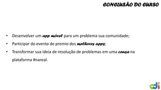 CONCLUSÃO DO CURSO
• Desenvolver um app móvel para um problema sua comunidade;
• Participar do evento de premio dos melhores apps;
• Transformar sua ideia de resolução de problemas em uma causa na
plataforma #nareal.