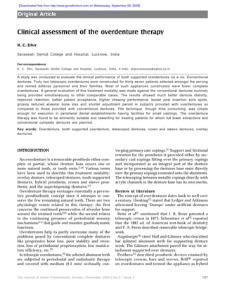 The Journal of Indian Prosthodontic Society | December 2005 | Vol 5 | Issue 4 187
Clinical assessment of the overdenture therapy
R. C. Dhir
Saraswati Dental College and Hospital, Lucknow, India
For correspondence
R. C. Dhir, Saraswati Dental College and Hospital, Lucknow, India. E-mail: drgroveranoop@yahoo.co.in
A study was conducted to evaluate the clinical performance of tooth supported overdentures vis a vis. Conventional
dentures. Forty two telescopic overdentures were constructed for thirty seven patients selected amongst the serving
and retired defense personnel and their families. Most of such appliances constructed were lower complete
overdentures. A general evaluation of this treatment modality was made against the conventional dentures routinely
being provided simultaneously to other comparable cases. The results showed much better denture stability,
improved retention, better patient acceptance, higher chewing performance, lesser post insertion sore spots,
grossly reduced alveolar bone loss and shorter adjustment period in subjects provided with overdentures as
compared to those provided with conventional dentures. The technique, though time consuming, was simple
enough for execution in peripheral dental establishments having facilities for small castings. The overdenture
therapy was found to be eminently suitable and rewarding for treating patients for whom full lower extractions and
conventional complete dentures are planned.
Key words: Overdenture, tooth supported overdenture, telescoped dentures, crown and sleeve dentures, overlay
dentures
Original Article
INTRODUCTION
An overdenture is a removable prosthesis either com-
plete or partial, whose denture base covers one or
more natural teeth, or tooth roots.[1,8] Various terms
have been used to describe this treatment modality:
overlay denture, telescoped dentures, tooth supported
dentures, hybrid prosthesis, crown and sleeve pros-
thesis, and the superimposing dentures.[1]
Overdenture therapy envisages essentially a preven-
tive prosthodontic concept since it attempts to con-
serve the few remaining natural teeth. There are two
physiologic tenets related to this therapy: the first
concerns the continued preservation of alveolar bone
around the retained teeth[10] while the second relates
to the continuing presence of periodontal sensory
mechanisms[11] that guide and monitor gnathodynamic
functions.
Overdentures help to partly overcome many of the
problems posed by conventional complete dentures
like progressive bone loss, poor stability and reten-
tion, loss of periodontal proprioception, low mastica-
tory efficiency, etc.[2]
In telescopic overdentures,[3] the selected abutment teeth
are subjected to periodontal and endodontic therapy
and covered with medium (4-5 mm) occlusally con-
verging primary cast copings.[1] Support and frictional
retention for the prosthesis is provided either by sec-
ondary cast copings fitting over the primary copings
and incorporated as an integral part of the denture
base or by processing the dentures base resin directly
over the primary copings cemented onto the abutments.
The telescoping between metallic copings directly with
acrylic channels in the denture base has its own merits.
Review of literature
The concept of overdentures dates back to well over
a century. Henking[1] stated that Ledger and Atkinson
advocated leaving ‘Stumps’ under artificial dentures
for support.
Reitz et al[2] mentioned that J. B. Beers patented a
telescopic crown in 1873. Schweitzer et al[3] reported
that the 1887 ed. of American text-book of dentistry
and F. A. Peeso described removable telescopic bridge-
work.
Augsburger[4] cited Hall and Gilmore who described
bar splinted abutment teeth for supporting denture
work. The Gilmore attachment paved the way for at-
tachment supported over dentures.
Prothero[5] described prosthetic devices retained by
telescopic crowns, bars and screws, Brill[6] reported
on overdentures and termed the appliance as hybrid
[Downloaded free from http://www.jprosthodont.com on Wednesday, September 09, 2009]
 