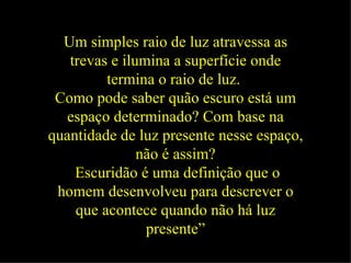 Um simples raio de luz atravessa as trevas e ilumina a superfície onde termina o raio de luz.   Como pode saber quão escuro está um espaço determinado? Com base na quantidade de luz presente nesse espaço, não é assim? Escuridão é uma definição que o homem desenvolveu para descrever o que acontece quando não há luz presente” 