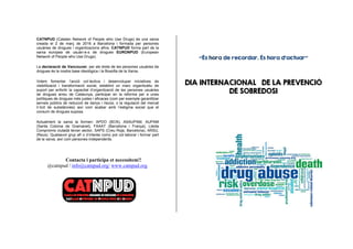 Contacta i participa et necessitem!!
@catnpud / info@catnpud.org/ www.catnpud.org
“És hora de recordar. És hora d’actuar”
DIA INTERNACIONAL DE LA PREVENCIÓ
DE SOBREDOSI
CATNPUD (Catalan Network of People who Use Drugs) és una xarxa
creada el 2 de març de 2016 a Barcelona i formada per persones
usuàries de drogues i organitzacions afins. CATNPUD forma part de la
xarxa europea de usuàri-e-s de drogues EURONPUD (European
Network of People who Use Drugs).
La declaració de Vancouver, per als drets de les persones usuàries de
drogues és la nostra base ideològica i la filosofia de la Xarxa.
Volem fomentar l’acció col·lectiva i desenvolupar iniciatives de
visibilització i transformació social, establint un marc organitzatiu de
suport per enfortir la capacitat d’organització de les persones usuàries
de drogues arreu de Catalunya, participar en la reforma per a unes
polítiques de drogues més justes i eficaces (com per exemple garantitzar
serveis públics de reducció de danys i riscos, o la regulació del mercat
il·lícit de substàncies) així com acabar amb l’estigma social que el
consum de drogues suposa.
Actualment la xarxa la formen: APDO (BCN), ASAUPAM, AUPAM
(Santa Coloma de Gramanet), FAAAT (Barcelona i França), Lleida
Compromís ciutadà tercer sector, SAPS (Creu Roja, Barcelona), ARSU,
(Reus). Qualsevol grup afí o d’interès comú pot col·laborar i formar part
de la xarxa, així com persones independents.
 
