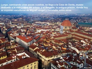 07/05/13
05:06 p.m.
15
Luego, caminando unas pocas cuadras, se llega a la Casa de Dante, museo
dedicado a la vida y obra del artista, y al Bargello, la antigua prisión, donde hoy
se exponen esculturas de Miguel «ángel y Donatello, entre otros.
 
