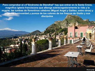 07/05/13
05:06 p.m.
16
Para comprobar el «4"Síndrome de Stendhal" hay que entrar en la Santa Croce,
magnífica iglesia franciscana que alberga sobrecogedoramente la vida y la
muerte, las tumbas de florentinos célebres (Miguel Angel y Galileo, entre otros) y
la genial luminosidad y pureza de los colores de los frescos de Giotto y sus
discípulos
 