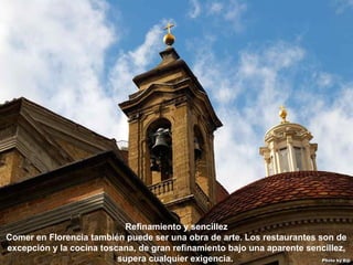 07/05/13
05:06 p.m.
19
Refinamiento y sencillez
Comer en Florencia también puede ser una obra de arte. Los restaurantes son de
excepción y la cocina toscana, de gran refinamiento bajo una aparente sencillez,
supera cualquier exigencia.
 