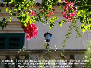 07/05/13
05:06 p.m.
22
El cafecito —o mejor un «4capuccio, especialidad de la zona— conviene tomarlo
en el Café Uffizi, desde el que se tiene una magnífica vista de la Piazza della
Signoria, una verdadera galería de arte al aire libre:
 