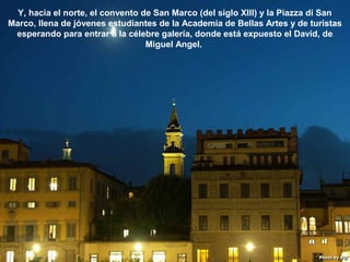 07/05/13
05:06 p.m.
28
Y, hacia el norte, el convento de San Marco (del siglo XIII) y la Piazza di San
Marco, llena de jóvenes estudiantes de la Academia de Bellas Artes y de turistas
esperando para entrar a la célebre galería, donde está expuesto el David, de
Miguel Angel.
 