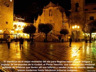 07/05/13
05:06 p.m.
29
El atardecer es el mejor momento del día para llegarse hasta el más antiguo y
popular de los puentes de la ciudad: el Ponte Vecchio, una construcción medieval
poblada de orfebres que tienen allí sus talleres y venden joyas de diseño, desde
piezas modernas hasta fabulosas pulseras antiguas.
 