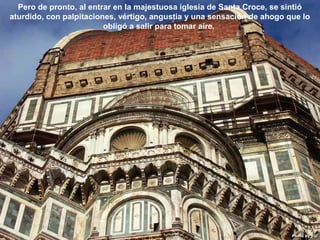 07/05/13
05:06 p.m.
3
Pero de pronto, al entrar en la majestuosa iglesia de Santa Croce, se sintió
aturdido, con palpitaciones, vértigo, angustia y una sensación de ahogo que lo
obligó a salir para tomar aire.
 